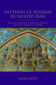 Title: Patterns of Wisdom in Safavid Iran: The Philosophical School of Isfahan and the Gnostic of Shiraz, Author: Janis Esots