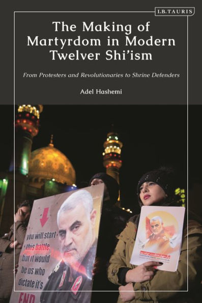 The Making of Martyrdom Modern Twelver Shi'ism: From Protesters and Revolutionaries to Shrine Defenders