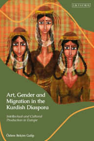 Title: Art, Gender and Migration in the Kurdish Diaspora: Intellectual and Cultural Production in Europe, Author: Özlem Belçim Galip