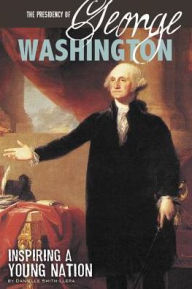 Title: The Presidency of George Washington: Inspiring a Young Nation, Author: Danielle Smith-Llera