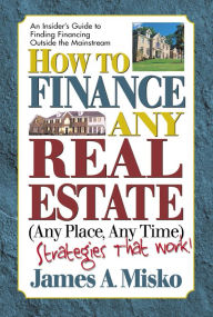 Title: How to Finance Any Real Estate, Any Place, Any Time: Strategies That Work, Author: James A. Misko