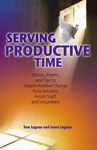 Title: Serving Productive Time: Stories, Poems, and Tips to Inspire Positive Change from Inmates, Prison Staff, and Volunteers, Author: Tom Lagana