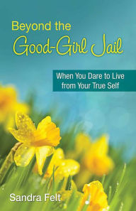 Title: Beyond the Good Girl Jail: When You Dare to Live from Your True Self, Author: Sandra Felt