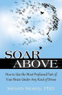 Soar Above: How to Use the Most Profound Part of Your Brain Under Any Kind of Stress