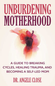 Title: Unburdening Motherhood: A Guide to Breaking Cycles, Healing Trauma, and Becoming a Self-Led Mom, Author: Angele Close