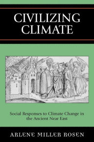 Title: Civilizing Climate: Social Responses to Climate Change in the Ancient Near East, Author: Arlene Miller Rosen
