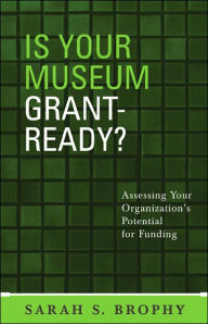 Title: Is Your Museum Grant-Ready?: Assessing Your Organization's Potential for Funding, Author: Sarah S. Brophy