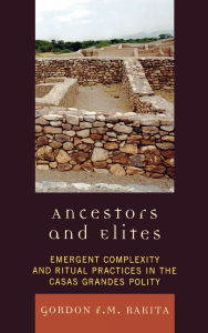 Title: Ancestors and Elites: Emergent Complexity and Ritual Practices in the Casas Grandes Polity, Author: Gordon F. M. Rakita