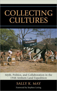 Title: Collecting Cultures: Myth, Politics, and Collaboration in the 1948 Arnhem Land Expedition, Author: Sally K. May