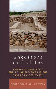 Title: Ancestors and Elites: Emergent Complexity and Ritual Practices in the Casas Grandes Polity, Author: Gordon F. M. Rakita