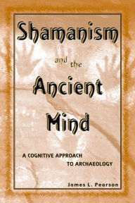 Title: Shamanism and the Ancient Mind: A Cognitive Approach to Archaeology, Author: James L. Pearson