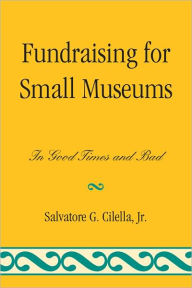Title: Fundraising for Small Museums: In Good Times and Bad, Author: Salvatore G. Cilella Jr.