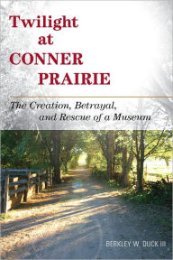 Title: Twilight at Conner Prairie: The Creation, Betrayal, and Rescue of a Museum, Author: Berkley W. Duck III