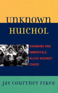 Title: Unknown Huichol: Shamans and Immortals, Allies against Chaos, Author: Jay Courtney Fikes
