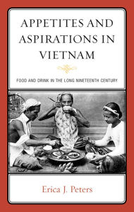 Title: Appetites and Aspirations in Vietnam: Food and Drink in the Long Nineteenth Century, Author: Erica J. Peters