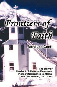 Title: Frontiers of Faith: The Story of Charles C. & Florence Personeus, Pioneer Missionaries to Alaska, the Last Frontier, 1917-1982, Author: Annalee Conti