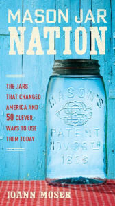 Title: Mason Jar Nation: The Jars That Changed America and 50 Clever Ways to Use Them Today, Author: JoAnn Moser