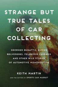 Title: Strange But True Tales of Car Collecting: Drowned Bugattis, Buried Belvederes, Felonious Ferraris and Other Wild Stories of Automotive Misadventure, Author: Keith Martin