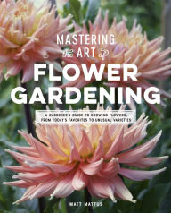 Title: Mastering the Art of Flower Gardening: A Gardener's Guide to Growing Flowers, from Today's Favorites to Unusual Varieties, Author: Matt Mattus