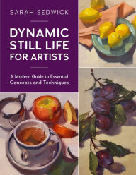 Title: Dynamic Still Life for Artists: A Modern Guide to Essential Concepts and Techniques, Author: Sarah Sedwick