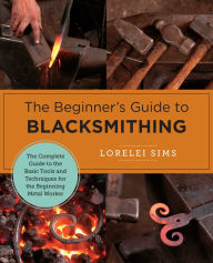 Title: The Beginner's Guide to Blacksmithing: The Complete Guide to the Basic Tools and Techniques for the Beginning Metal Worker, Author: Lorelei Sims