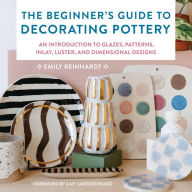 Title: The Beginner's Guide to Decorating Pottery: An Introduction to Glazes, Patterns, Inlay, Luster, and Dimensional Designs, Author: Emily Reinhardt