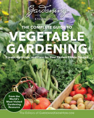 Title: Gardening Know How - The Complete Guide to Vegetable Gardening: Create, Cultivate, and Care for Your Perfect Edible Garden, Author: Editors of Gardening Know How