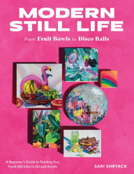 Title: Modern Still Life: From Fruit Bowls to Disco Balls: A beginner's guide to painting fun, fresh still lifes in oil and acrylic, Author: Sari Shryack