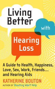 Title: Living Better with Hearing Loss: A Guide to Health, Happiness, Love, Sex, Work, Friends . . . and Hearing Aids, Author: Katherine  Bouton