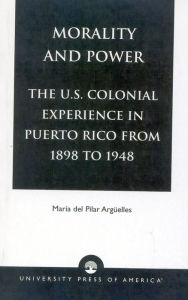 Title: Morality and Power: The U.S. Colonial Experience in Puerto Rico From 1898 to 1948, Author: Maria del Pilar Argüelles