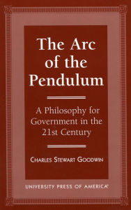 Title: The Arc of the Pendulum: A Philosophy for Government in the 21st Century, Author: Charles Stewart Goodwin