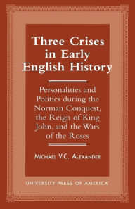 Title: Three Crises in Early English History: Personalities and Politics During the Norman Conquest, the Reign of King John, and the Wars of the Roses, Author: Michael V.C. Alexander