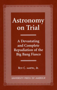Title: Astronomy on Trial: A Devastating and Complete Repudiation of the Big Bang Fiasco, Author: Roy C. Martin