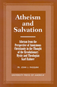 Title: Atheism and Salvation: Atheism from the Perspective of Anonymous Christianity in the Thought of the Revolutionary Mystic and Theologian Karl Rahner, Author: Fr. John J. Pasquini