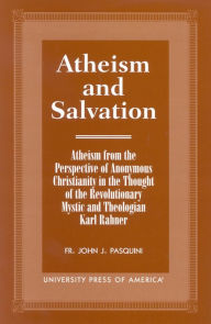 Title: Atheism and Salvation: Atheism From the Perspective of Anonymous Christianity in the Thought of the Revolutionary Mystic and Theologian Karl Rahner, Author: John J. Pasquini