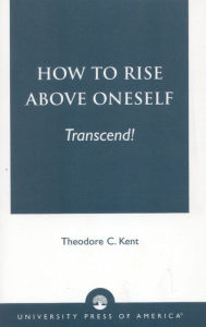 Title: How to Rise Above Oneself. . . TRANSCEND!, Author: Theodore C. Kent