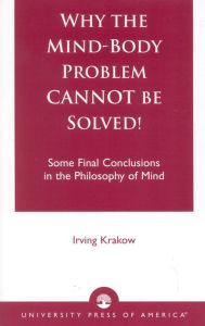 Title: Why the Mind-Body Problem CANNOT Be Solved!: Some Final Conclusions in the Philosophy of Mind, Author: Irving Krakow