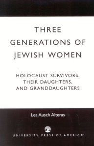 Title: Three Generations of Jewish Women: Holocaust Survivors, Their Daughters, and Granddaughters, Author: Lea Ausch Alteras