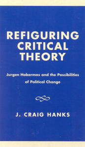 Title: Refiguring Critical Theory: JYrgen Habermas and the Possibilities of Political Change, Author: Craig J. Hanks