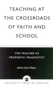 Title: Teaching at the Crossroads of Faith and School: The Teacher as Prophetic Pragmatist, Author: Jeffrey Ayala Milligan