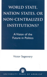 Title: World State, Nation States, or Non-Centralized Institutions?: A Vision of the Future in Politics, Author: Victor Segesvary