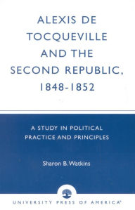 Title: Alexis de Tocqueville and the Second Republic, 1848-1852: A Study in Political Practice and Principles, Author: Sharon B. Watkins