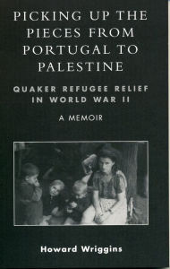 Title: Picking Up the Pieces from Portugal to Palestine: Quaker Refugee Relief in World War II, Author: Howard Wriggins