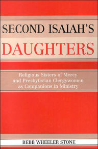 Title: Second Isaiahs Daughters: Religious Sisters of Mercy and Presbyterian Clergywomen as Companions in Ministry, Author: Bebb Wheeler Stone