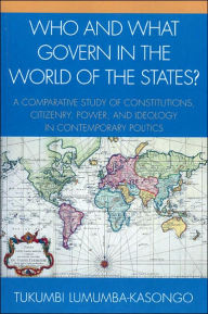 Title: Who and What Govern in the World of the States?: A Comparative Study of Constitutions, Citizenry, Power, and Ideology in Contemporary Politics, Author: Tukumbi Lumumba-Kasongo