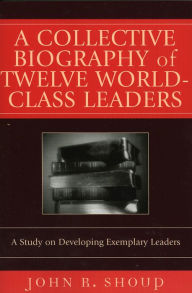 Title: A Collective Biography of Twelve World-Class Leaders: A Study on Developing Exemplary Leaders, Author: John R. Shoup