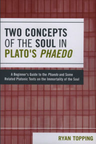 Title: Two Concepts of the Soul in Plato's Phaedo: A Beginner's Guide to the Phaedo and Some Related Platonic Texts on the Immortality of the Soul, Author: Ryan Topping