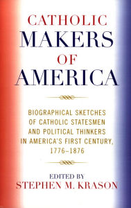 Title: Catholic Makers of America: Biographical Sketches of Catholic Statesmen and Political Thinkers in America's First Century, 1776-1876, Author: Stephen M. Krason