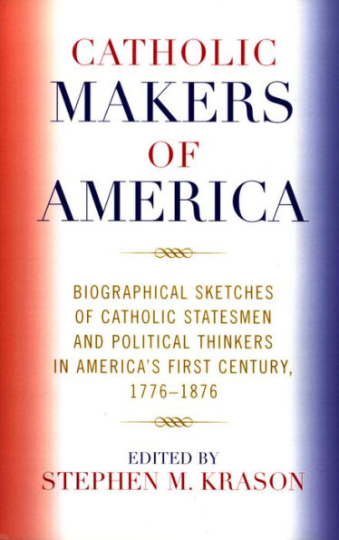 Catholic Makers of America: Biographical Sketches of Catholic Statesmen and Political Thinkers in America's First Century, 1776-1876