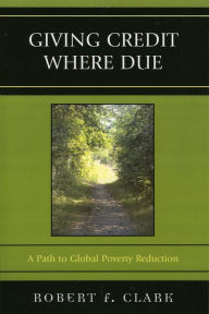 Title: Giving Credit Where Due: A Path to Global Poverty Reduction, Author: Robert F. Clark